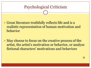 Psychological Criticism


 Great literature truthfully reflects life and is a
  realistic representation of human motivation and
  behavior

 May choose to focus on the creative process of the
  artist, the artist's motivation or behavior, or analyze
  fictional characters' motivations and behaviors
 