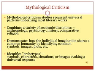 Mythological Criticism

 Mythological criticism studies recurrent universal
 patterns underlying most literary works

 Combines a variety of academic disciplines –
 anthropology, psychology, history, comparative
 religion

 Demonstrates how the individual imagination shares a
 common humanity by identifying common
 symbols, images, plots, etc.

 Identifies "archetypes“ –
 symbols, characters, situations, or images evoking a
 universal response
 