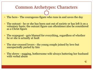 Common Archetypes: Characters

 The hero - The courageous figure who runs in and saves the day

 The outcast - he or she has been cast out of society or has left it on a
  voluntary basis; the outcast figure can oftentimes also be considered
  as a Christ figure

 The scapegoat - gets blamed for everything, regardless of whether
  he or she is actually at fault

 The star-crossed lovers - the young couple joined by love but
  unexpectedly parted by fate

 The shrew - nagging, bothersome wife always battering her husband
  with verbal abuse
 