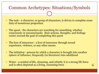 Common Archetypes: Situations/Symbols

 The task - a character, or group of characters, is driven to complete some
  duty of monstrous proportion

 The quest - the characters are searching for something, whether
  consciously or unconsciously; their actions, thoughts, and feelings
  center around the goal of completing this quest

 The loss of innocence - a loss of innocence through sexual
  experience, violence, or any other means

 The initiation - process by which a character is brought into another
  sphere of influence, frequently (in literature) into adulthood

 Water - a symbol of life, cleansing, and rebirth; it is a strong life force
  and is often depicted as a living, reasoning force
 
