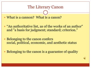 The Literary Canon

 What is a cannon? What is a canon?


 “An authoritative list, as of the works of an author"
 and "a basis for judgment; standard; criterion."

 Belonging to the canon confers
 social, political, economic, and aesthetic status

 Belonging to the canon is a guarantee of quality
 