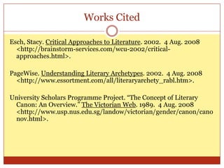 Works Cited

Esch, Stacy. Critical Approaches to Literature. 2002. 4 Aug. 2008
  <http://brainstorm-services.com/wcu-2002/critical-
  approaches.html>.

PageWise. Understanding Literary Archetypes. 2002. 4 Aug. 2008
  <http://www.essortment.com/all/literaryarchety_rabl.htm>.

University Scholars Programme Project. “The Concept of Literary
 Canon: An Overview.” The Victorian Web. 1989. 4 Aug. 2008
 <http://www.usp.nus.edu.sg/landow/victorian/gender/canon/cano
 nov.html>.
 