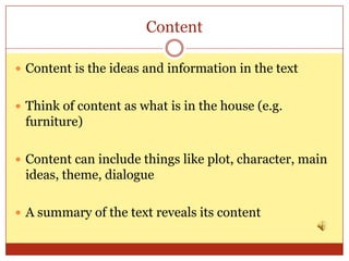 Content

 Content is the ideas and information in the text


 Think of content as what is in the house (e.g.
 furniture)

 Content can include things like plot, character, main
 ideas, theme, dialogue

 A summary of the text reveals its content
 