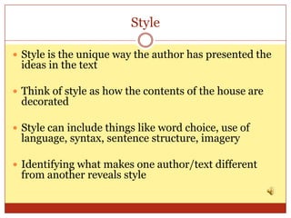 Style

 Style is the unique way the author has presented the
 ideas in the text

 Think of style as how the contents of the house are
 decorated

 Style can include things like word choice, use of
 language, syntax, sentence structure, imagery

 Identifying what makes one author/text different
 from another reveals style
 