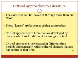 Critical Approaches to Literature

 The same text can be looked at through more than one
 “lens”

 These “lenses” are known as critical approaches


 Critical approaches to literature are developed by
 readers who look for different meanings in a text

 Critical approaches are created in different time
 periods and generally reflect cultural changes that are
 happening at that time
 