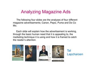 Analyzing Magazine Ads The following four slides are the analyses of four different magazine advertisements; Canon, Pepsi, Puma and Do Co Mo.      Each slide will explain how the advertisement is working, through the basic human need that it is appealing to, the marketing technique it is using and how it is framed to catch the reader’s attention.  Tal Lapcharoen 