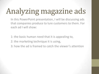 Analyzing magazine adsIn this PowerPoint presentation, I will be discussing ads that companies produce to lure customers to them. For each ad I will show:1:the basic human need that it is appealing to,2:the marketing technique it is using, 3: how the ad is framed to catch the viewer’s attention