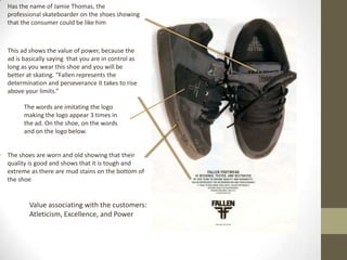 Has the name of Jamie Thomas, the professional skateboarder on the shoes showing that the consumer could be like himThis ad shows the value of power, because the ad is basically saying  that you are in control as long as you wear this shoe and you will be better at skating. “Fallen represents the determination and perseverance it takes to rise above your limits.”The words are imitating the logo making the logo appear 3 times in the ad. On the shoe, on the words and on the logo below.The shoes are worn and old showing that their quality is good and shows that it is tough and extreme as there are mud stains on the bottom of the shoeValue associating with the customers: Atleticism, Excellence, and Power