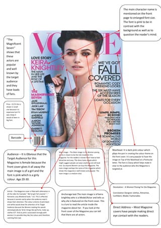 The main character name is
                                                                                                                                   mentioned on the front
                                                                                                                                   page to enlarged font size.
                                                                                                                                   The font is pink to be in
                                                                                                                                   contrast with the
                                                                                                                                   background as well as to
                                                                                                                                   question the reader’s mind.
‘’The
Magnificent
Seven’’
shows that
these
actors are
popular
and well
known by
the target
audience
and they
have loads
of fans.


Price - £2.55 this is
shown in small
size because it is
expensive but if it
was cheap it
would of been in
big font.




      Barcode



                                                                                                                       Masthead- It is dark pink colour which
                                                               Main Image – The Main Image Is of a Women posing
 Audience – It is Obvious that the                                                                                     plays the part in creating the colour theme on
                                                               as she is meant to be the role model for this
                                                               magazine. For the readers it shows them how to look     the front cover. It is very popular to have the
 Target Audience for this                                                                                              image on Top of the Masthead on a Particular
                                                               attractive and sexy. The dress looks simple which
 Magazine is female because the                                might suggest people can wear anything and still look   letter. The font is Classy which helps make it
                                                               nice .So anyone Women can buy this Magazine. The        clear to the audience who this Magazine is
 front cover gives it all away the                             main image overlaps the name of the magazine which      targeted at.
 main image is of a girl and the                               shows this magazine is well known and popular. The
                                                               main image is a medium shot.
 font is pink which is a girly
 colour. Age 20-30.

                                                                                                                       Denotation – A Women Posing For the Magazine.
 Article – The Magazine cover is filled with alliteration in
 all the sides for Example ’’ We’ve got Fall covered ’’, ‘’
                                                                                                                       Connotation Designer clothes, Attractive,
                                                                  Anchorage text-The main image is of keira
 Romantic cosy Weekend looks ‘’ ect. This is effective                                                                 Confident, Model, Fashionable.
                                                                  knightley who is a Model/Actor and tells us
 because it sounds catchy when the audience read it
 draws their attention. The colour scheme of pink black           why she is featured on the front cover. This
 and white would draw the attention of Its Target                 is a lure to read the article inside the
 Audience because the Women reading this would                    magazine about her. If you look at the                Direct Address – Most Magazine
 stereotypically be ‘Girly’ things like perfume, make up,
 clothes ECT. And as pink is associated strongly with
                                                                  front cover of the Magazine you can tell              covers have people making direct
 women it is possible they like the colour pink therefore         that there are all actors.                            eye contact with the readers.
 catching their eye.
 