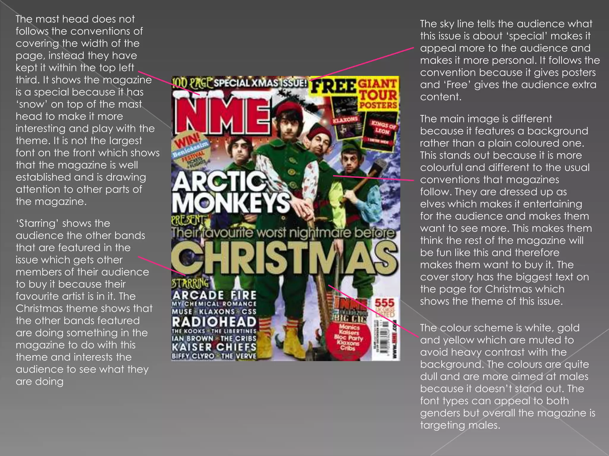 The mast head does not follows the conventions of covering the width of the page, instead they have kept it within the top left third. It shows the magazine is a special because it has ‘snow’ on top of the mast head to make it more interesting and play with the theme. It is not the largest font on the front which shows that the magazine is well established and is drawing attention to other parts of the magazine. The sky line tells the audience what this issue is about ‘special’ makes it appeal more to the audience and makes it more personal. It follows the convention because it gives posters and ‘Free’ gives the audience extra content. The main image is different because it features a background rather than a plain coloured one. This stands out because it is more colourful and different to the usual conventions that magazines follow. They are dressed up as elves which makes it entertaining for the audience and makes them want to see more. This makes them think the rest of the magazine will be fun like this and therefore makes them want to buy it. The cover story has the biggest text on the page for Christmas which shows the theme of this issue.‘Starring’ shows the audience the other bands that are featured in the issue which gets other members of their audience to buy it because their favourite artist is in it. The Christmas theme shows that the other bands featured are doing something in the magazine to do with this theme and interests the audience to see what they are doing The colour scheme is white, gold and yellow which are muted to avoid heavy contrast with the background. The colours are quite dull and are more aimed at males because it doesn’t stand out. The font types can appeal to both genders but overall the magazine is targeting males.