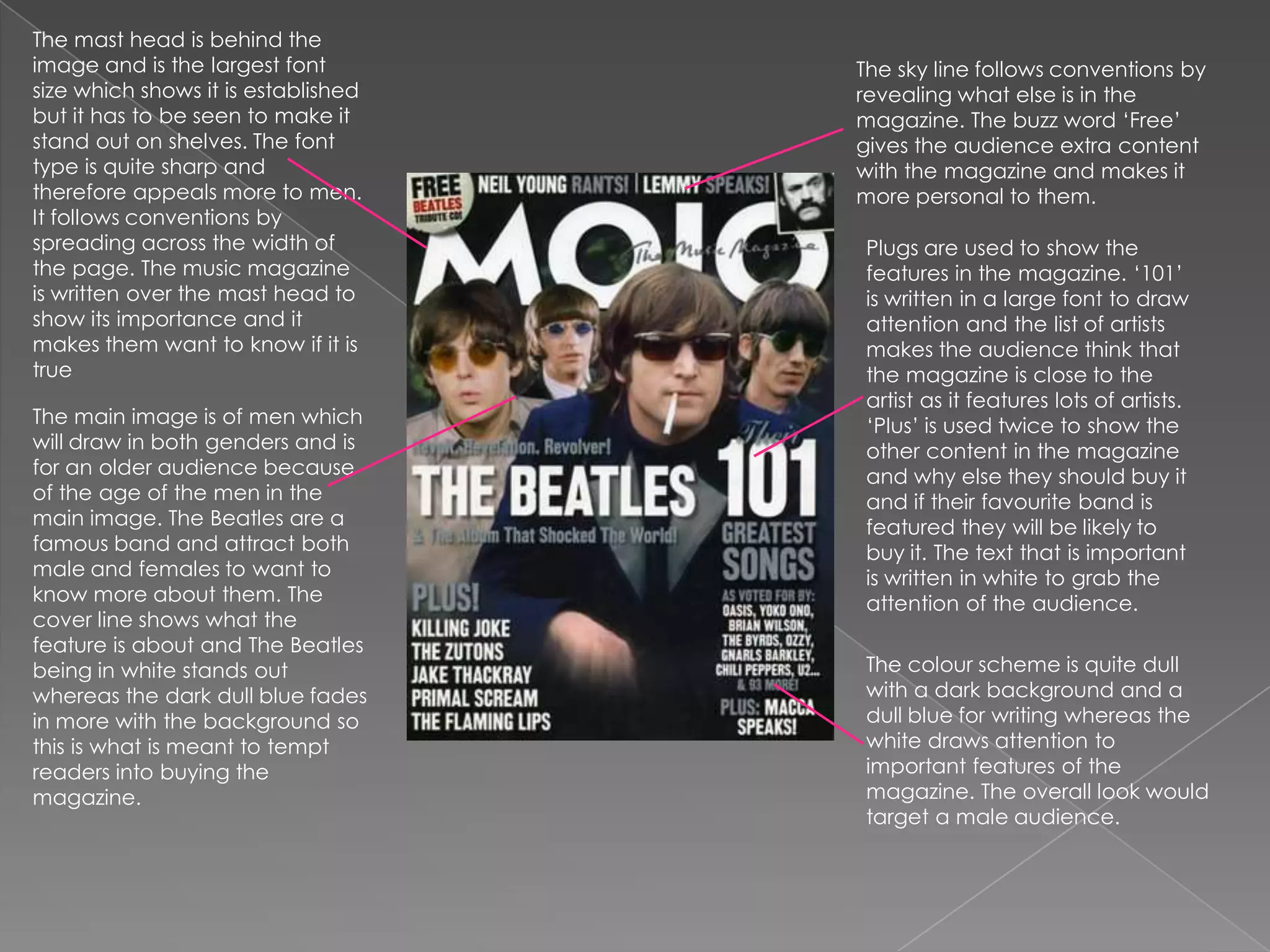 The mast head is behind the image and is the largest font size which shows it is established but it has to be seen to make it stand out on shelves. The font type is quite sharp and therefore appeals more to men. It follows conventions by spreading across the width of the page. The music magazine is written over the mast head to show its importance and it makes them want to know if it is trueThe sky line follows conventions by revealing what else is in the magazine. The buzz word ‘Free’ gives the audience extra content with the magazine and makes it more personal to them. Plugs are used to show the features in the magazine. ‘101’ is written in a large font to draw attention and the list of artists makes the audience think that the magazine is close to the artist as it features lots of artists. ‘Plus’ is used twice to show the other content in the magazine and why else they should buy it and if their favourite band is featured they will be likely to buy it. The text that is important is written in white to grab the attention of the audience. The main image is of men which will draw in both genders and is for an older audience because of the age of the men in the main image. The Beatles are a famous band and attract both male and females to want to know more about them. The cover line shows what the feature is about and The Beatles being in white stands out whereas the dark dull blue fades in more with the background so this is what is meant to tempt readers into buying the magazine.The colour scheme is quite dull with a dark background and a dull blue for writing whereas the white draws attention to important features of the magazine. The overall look would target a male audience. 