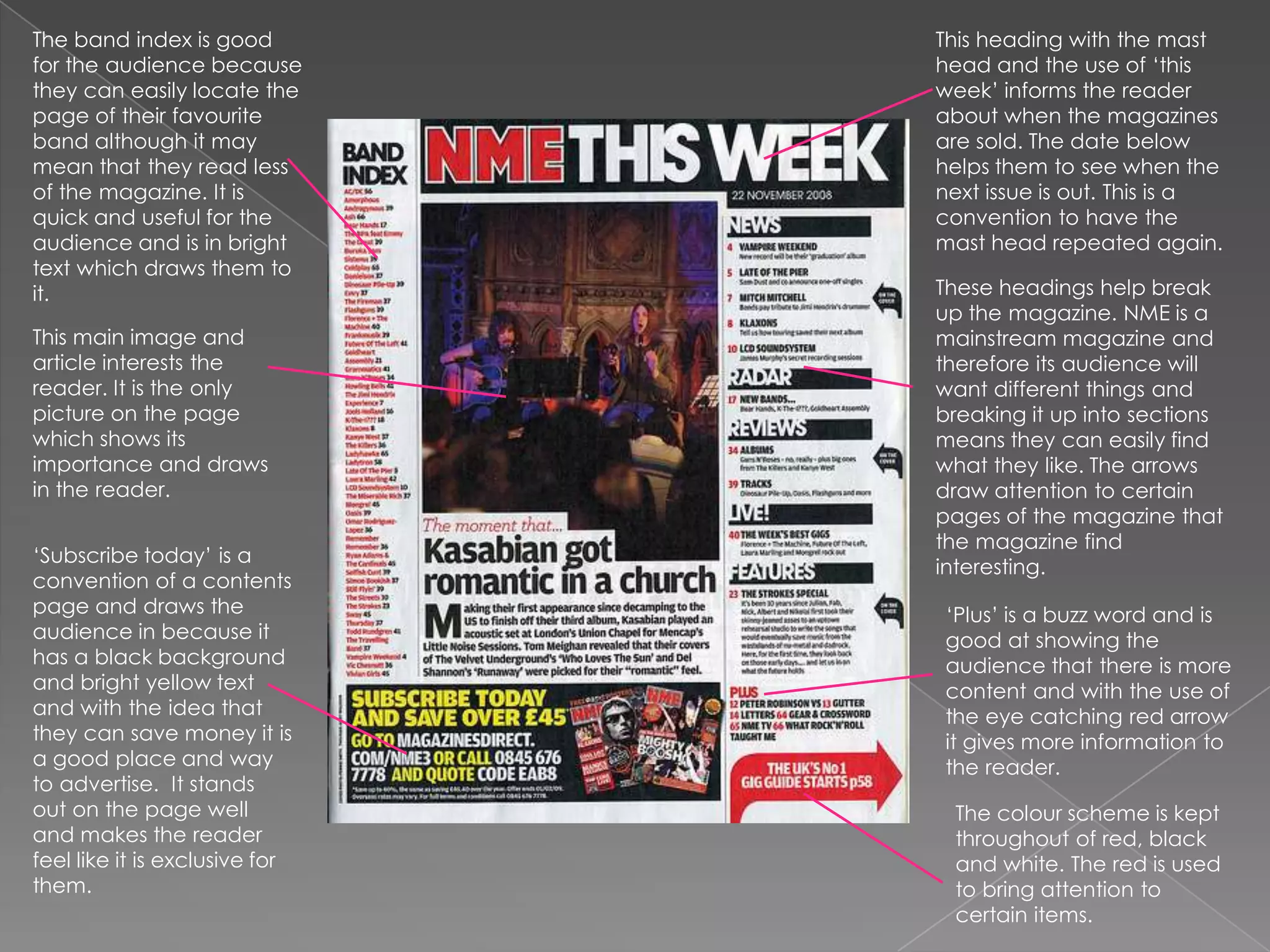 The band index is good for the audience because they can easily locate the page of their favourite band although it may mean that they read less of the magazine. It is quick and useful for the audience and is in bright text which draws them to it. This heading with the mast head and the use of ‘this week’ informs the reader about when the magazines are sold. The date below helps them to see when the next issue is out. This is a convention to have the mast head repeated again. These headings help break up the magazine. NME is a mainstream magazine and therefore its audience will want different things and breaking it up into sections means they can easily find what they like. The arrows draw attention to certain pages of the magazine that the magazine find interesting.This main image and article interests the reader. It is the only picture on the page which shows its importance and draws in the reader. ‘Subscribe today’ is a convention of a contents page and draws the audience in because it has a black background and bright yellow text and with the idea that they can save money it is a good place and way to advertise.  It stands out on the page well and makes the reader feel like it is exclusive for them.‘Plus’ is a buzz word and is good at showing the audience that there is more content and with the use of the eye catching red arrow it gives more information to the reader.The colour scheme is kept throughout of red, black and white. The red is used to bring attention to certain items.