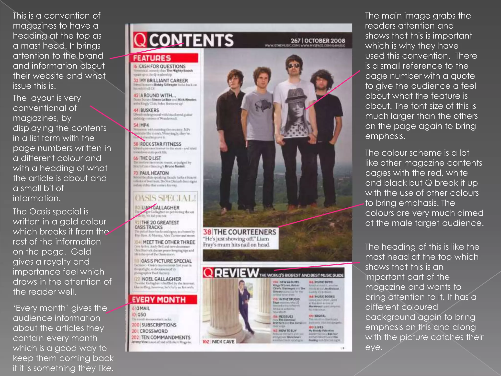 The main image grabs the readers attention and shows that this is important which is why they have used this convention.  There is a small reference to the page number with a quote to give the audience a feel about what the feature is about. The font size of this is much larger than the others on the page again to bring emphasis.This is a convention of magazines to have a heading at the top as a mast head. It brings attention to the brand and information about their website and what issue this is. The layout is very conventional of magazines, by displaying the contents in a list form with the page numbers written in a different colour and with a heading of what the article is about and a small bit of information. The colour scheme is a lot like other magazine contents pages with the red, white and black but Q break it up with the use of other colours to bring emphasis. The colours are very much aimed at the male target audience. The Oasis special is written in a gold colour which breaks it from the rest of the information on the page.  Gold gives a royalty and importance feel which draws in the attention of the reader well. The heading of this is like the mast head at the top which shows that this is an important part of the magazine and wants to bring attention to it. It has a different coloured background again to bring emphasis on this and along with the picture catches their eye. ‘Every month’ gives the audience information about the articles they contain every month which is a good way to keep them coming back if it is something they like.  