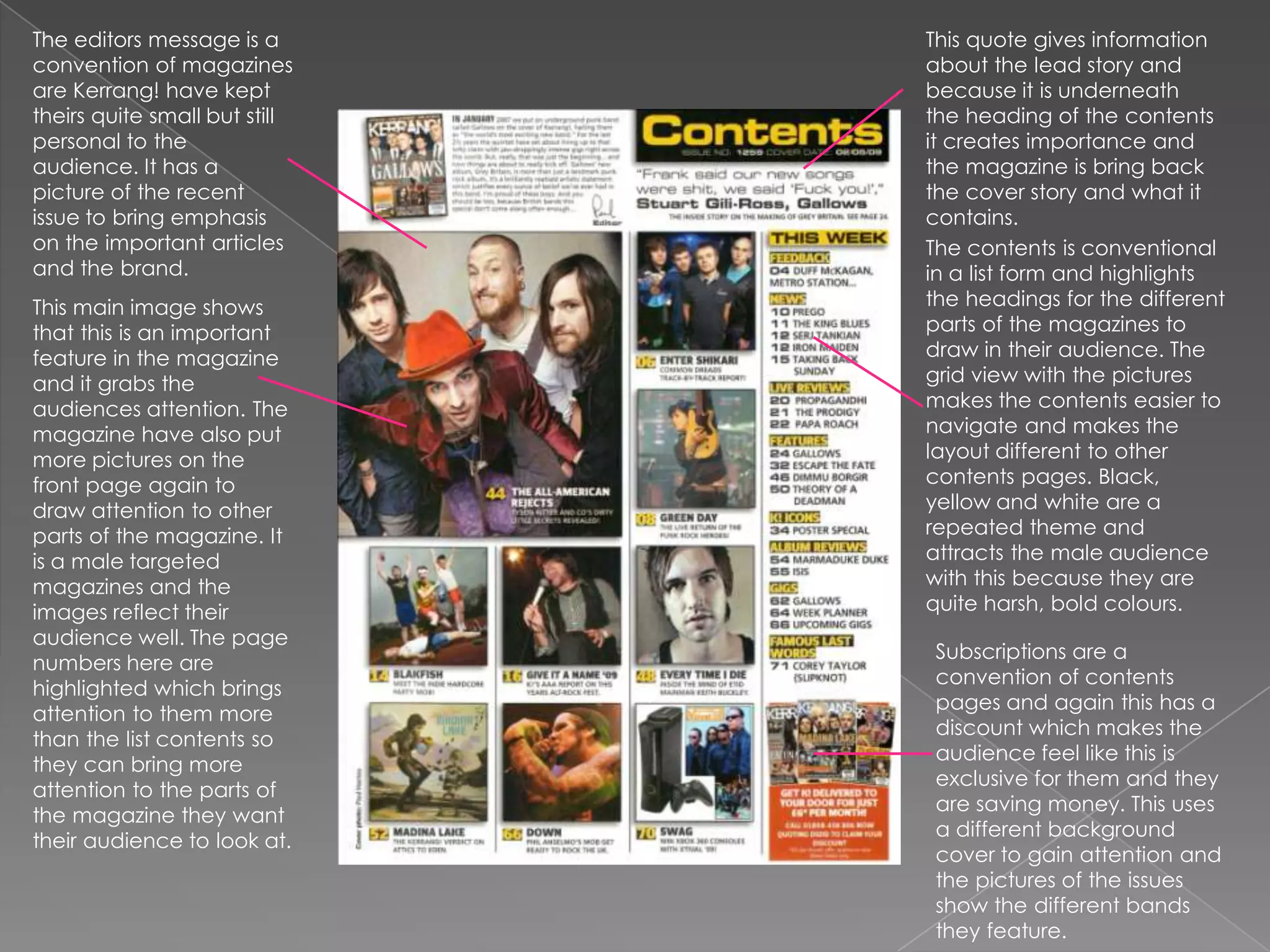 The editors message is a convention of magazines are Kerrang! have kept theirs quite small but still personal to the audience. It has a picture of the recent issue to bring emphasis on the important articles and the brand.This quote gives information about the lead story and because it is underneath the heading of the contents it creates importance and the magazine is bring back the cover story and what it contains. The contents is conventional in a list form and highlights the headings for the different parts of the magazines to draw in their audience. The grid view with the pictures makes the contents easier to navigate and makes the layout different to other contents pages. Black, yellow and white are a repeated theme and attracts the male audience with this because they are quite harsh, bold colours.This main image shows that this is an important feature in the magazine and it grabs the audiences attention. The magazine have also put more pictures on the front page again to draw attention to other parts of the magazine. It is a male targeted magazines and the images reflect their audience well. The page numbers here are highlighted which brings attention to them more than the list contents so they can bring more attention to the parts of the magazine they want their audience to look at.Subscriptions are a convention of contents pages and again this has a discount which makes the audience feel like this is exclusive for them and they are saving money. This uses a different background cover to gain attention and the pictures of the issues show the different bands they feature.