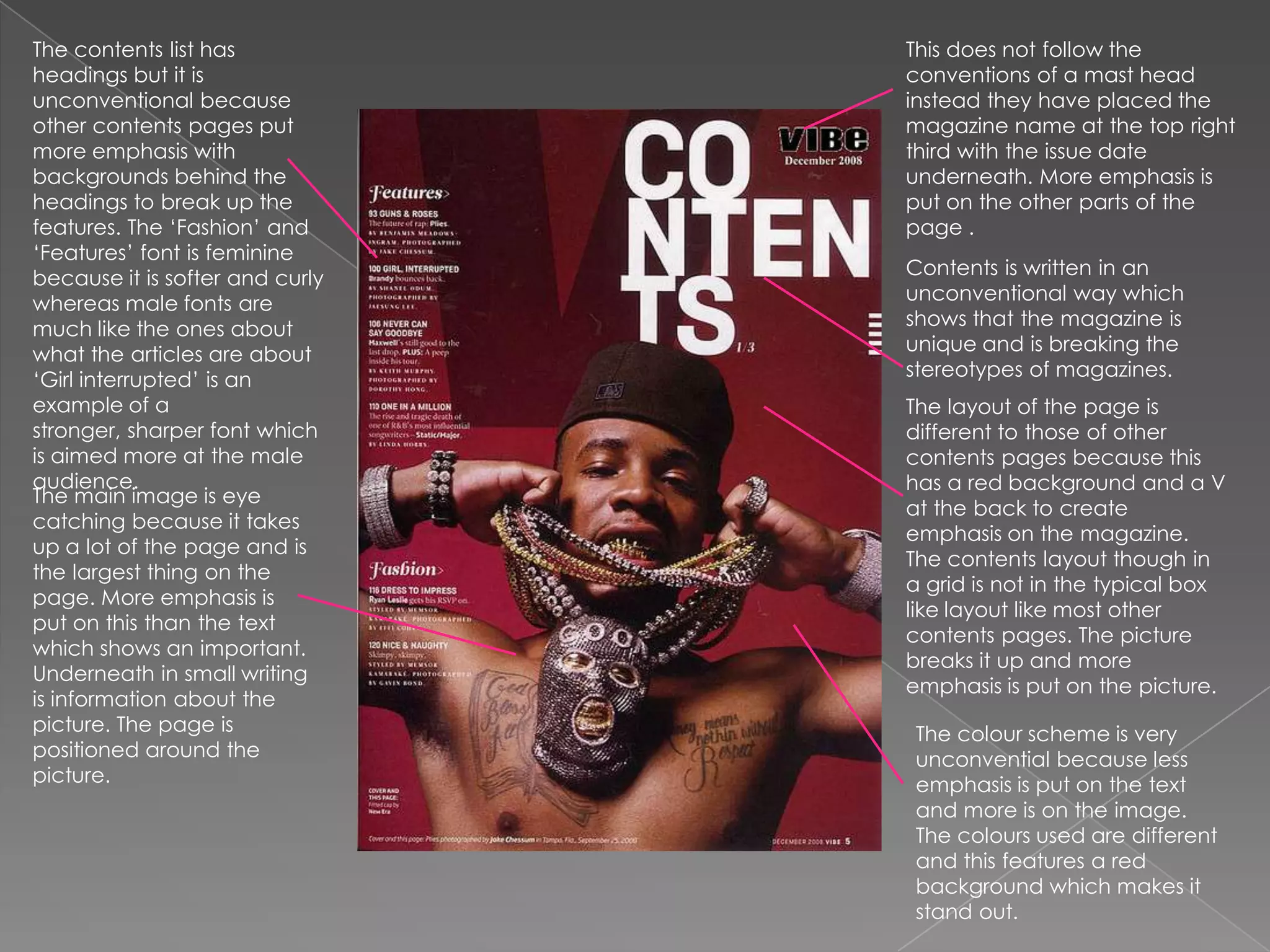 This does not follow the conventions of a mast head instead they have placed the magazine name at the top right third with the issue date underneath. More emphasis is put on the other parts of the page .The contents list has headings but it is unconventional because other contents pages put more emphasis with backgrounds behind the headings to break up the features. The ‘Fashion’ and ‘Features’ font is feminine because it is softer and curly whereas male fonts are much like the ones about what the articles are about ‘Girl interrupted’ is an example of a stronger, sharper font which is aimed more at the male audience.Contents is written in an unconventional way which shows that the magazine is unique and is breaking the stereotypes of magazines. The layout of the page is different to those of other contents pages because this has a red background and a V at the back to create emphasis on the magazine. The contents layout though in a grid is not in the typical box like layout like most other contents pages. The picture breaks it up and more emphasis is put on the picture.The main image is eye catching because it takes up a lot of the page and is the largest thing on the page. More emphasis is put on this than the text which shows an important. Underneath in small writing is information about the picture. The page is positioned around the picture. The colour scheme is very unconvential because less emphasis is put on the text and more is on the image. The colours used are different and this features a red background which makes it stand out.