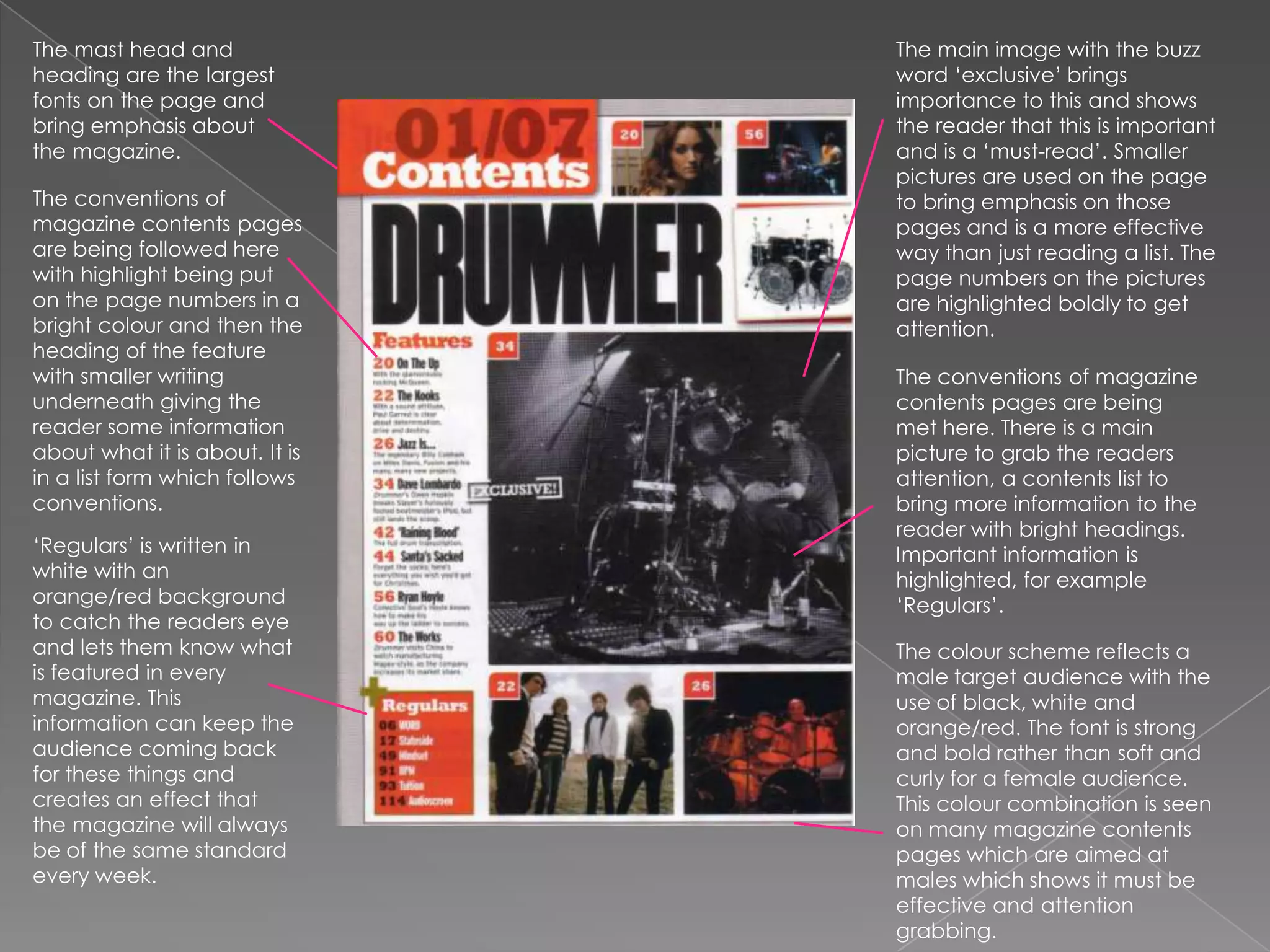 The mast head and heading are the largest fonts on the page and bring emphasis about the magazine.The main image with the buzz word ‘exclusive’ brings importance to this and shows the reader that this is important and is a ‘must-read’. Smaller pictures are used on the page to bring emphasis on those pages and is a more effective way than just reading a list. The page numbers on the pictures are highlighted boldly to get attention.The conventions of magazine contents pages are being followed here with highlight being put on the page numbers in a bright colour and then the heading of the feature with smaller writing underneath giving the reader some information about what it is about. It is in a list form which follows conventions.The conventions of magazine contents pages are being met here. There is a main picture to grab the readers attention, a contents list to bring more information to the reader with bright headings. Important information is highlighted, for example ‘Regulars’.‘Regulars’ is written in white with an orange/red background to catch the readers eye and lets them know what is featured in every magazine. This information can keep the audience coming back for these things and creates an effect that the magazine will always be of the same standard every week.The colour scheme reflects a male target audience with the use of black, white and orange/red. The font is strong and bold rather than soft and curly for a female audience. This colour combination is seen on many magazine contents pages which are aimed at males which shows it must be effective and attention grabbing.
