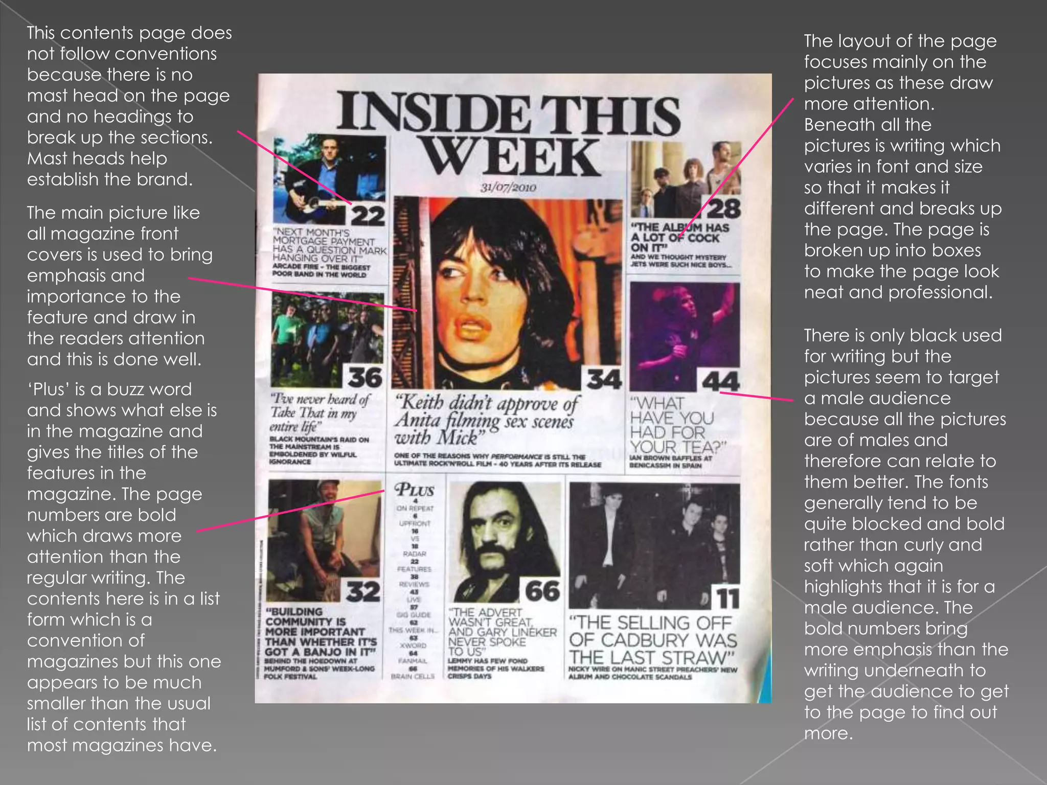 This contents page does not follow conventions because there is no mast head on the page and no headings to break up the sections. Mast heads help establish the brand.The layout of the page focuses mainly on the pictures as these draw more attention. Beneath all the pictures is writing which varies in font and size so that it makes it different and breaks up the page. The page is broken up into boxes to make the page look neat and professional. The main picture like all magazine front covers is used to bring emphasis and importance to the feature and draw in the readers attention and this is done well. There is only black used for writing but the pictures seem to target a male audience because all the pictures are of males and therefore can relate to them better. The fonts generally tend to be quite blocked and bold rather than curly and soft which again highlights that it is for a male audience. The bold numbers bring more emphasis than the writing underneath to get the audience to get to the page to find out more.‘Plus’ is a buzz word and shows what else is in the magazine and gives the titles of the features in the magazine. The page numbers are bold which draws more attention than the regular writing. The contents here is in a list form which is a convention of magazines but this one appears to be much smaller than the usual list of contents that most magazines have.