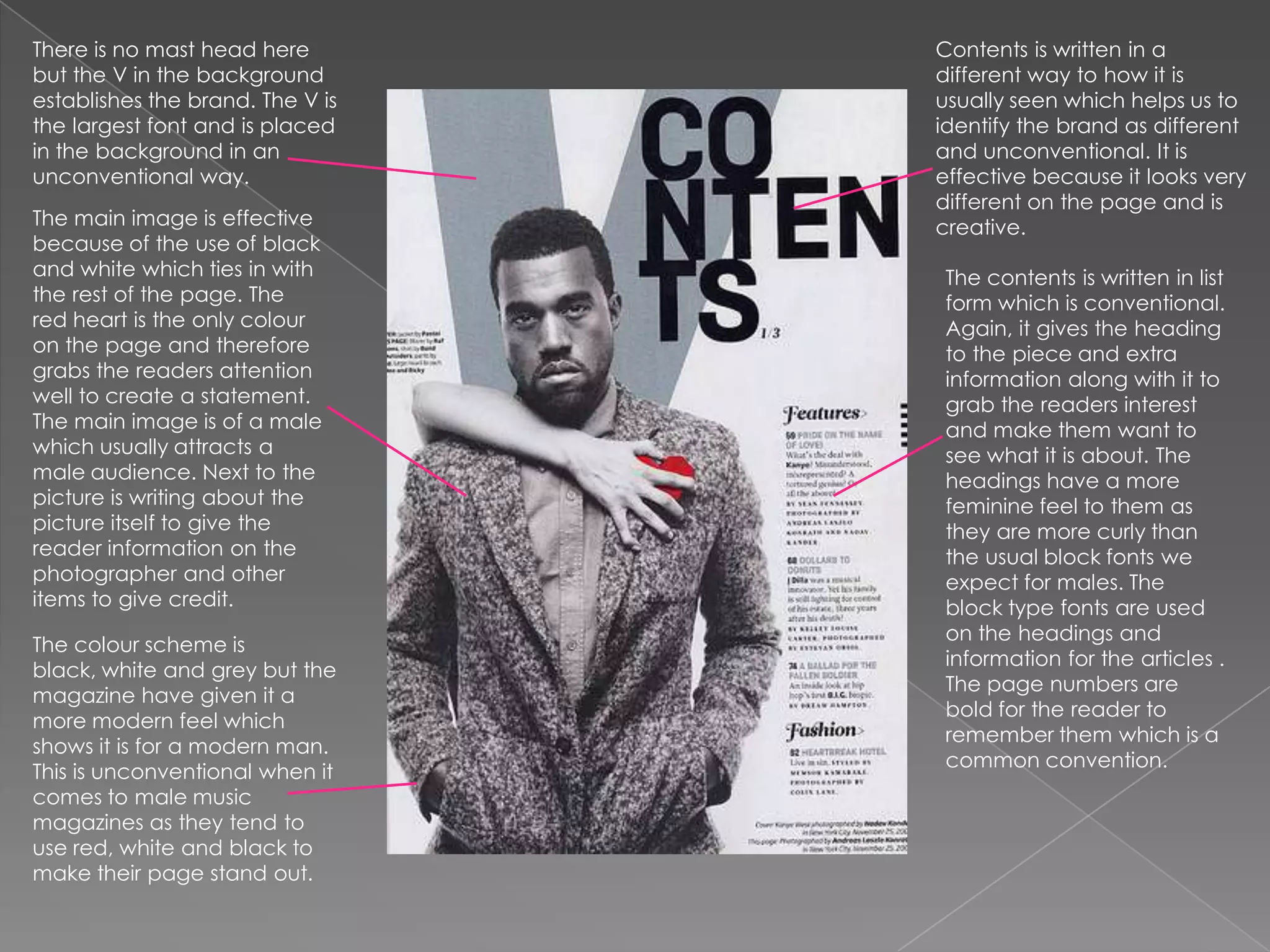 There is no mast head here but the V in the background establishes the brand. The V is the largest font and is placed in the background in an unconventional way.Contents is written in a different way to how it is usually seen which helps us to identify the brand as different and unconventional. It is effective because it looks very different on the page and is creative.The main image is effective because of the use of black and white which ties in with the rest of the page. The red heart is the only colour on the page and therefore grabs the readers attention well to create a statement.  The main image is of a male which usually attracts a male audience. Next to the picture is writing about the picture itself to give the reader information on the photographer and other items to give credit.The contents is written in list form which is conventional. Again, it gives the heading to the piece and extra information along with it to grab the readers interest and make them want to see what it is about. The headings have a more feminine feel to them as they are more curly than the usual block fonts we expect for males. The block type fonts are used on the headings and information for the articles . The page numbers are bold for the reader to remember them which is a common convention. The colour scheme is black, white and grey but the magazine have given it a more modern feel which shows it is for a modern man. This is unconventional when it comes to male music magazines as they tend to use red, white and black to make their page stand out.