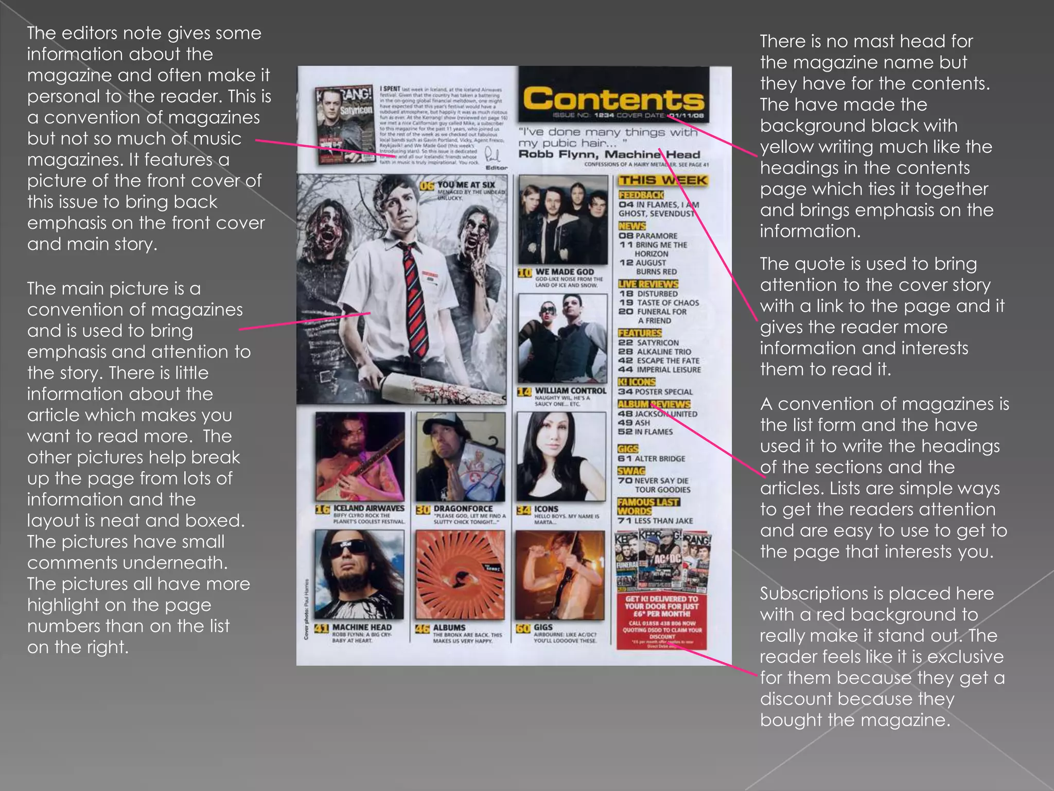 The editors note gives some information about the magazine and often make it personal to the reader. This is a convention of magazines but not so much of music magazines. It features a picture of the front cover of this issue to bring back emphasis on the front cover and main story.There is no mast head for the magazine name but they have for the contents. The have made the background black with yellow writing much like the headings in the contents page which ties it together and brings emphasis on the information. The quote is used to bring attention to the cover story with a link to the page and it gives the reader more information and interests them to read it. The main picture is a convention of magazines and is used to bring emphasis and attention to the story. There is little information about the article which makes you want to read more.  The other pictures help break up the page from lots of information and the layout is neat and boxed. The pictures have small comments underneath. The pictures all have more highlight on the page numbers than on the list on the right.A convention of magazines is the list form and the have used it to write the headings of the sections and the articles. Lists are simple ways to get the readers attention and are easy to use to get to the page that interests you.Subscriptions is placed here with a red background to really make it stand out. The reader feels like it is exclusive for them because they get a discount because they bought the magazine.
