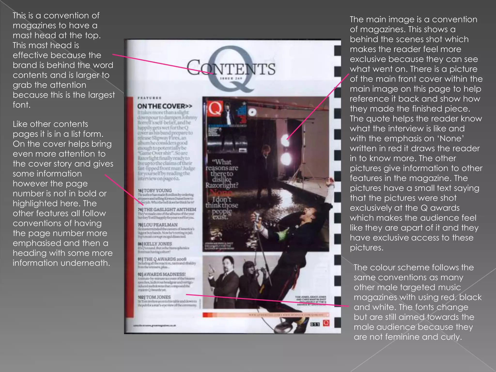 This is a convention of magazines to have a mast head at the top. This mast head is effective because the brand is behind the word contents and is larger to grab the attention because this is the largest font. The main image is a convention of magazines. This shows a behind the scenes shot which makes the reader feel more exclusive because they can see what went on. There is a picture of the main front cover within the main image on this page to help reference it back and show how they made the finished piece. The quote helps the reader know what the interview is like and with the emphasis on ‘None’ written in red it draws the reader in to know more. The other pictures give information to other features in the magazine. The pictures have a small text saying that the pictures were shot exclusively at the Q awards which makes the audience feel like they are apart of it and they have exclusive access to these pictures.Like other contents pages it is in a list form. On the cover helps bring even more attention to the cover story and gives some information however the page number is not in bold or highlighted here. The other features all follow conventions of having the page number more emphasised and then a heading with some more information underneath. The colour scheme follows the same conventions as many other male targeted music magazines with using red, black and white. The fonts change but are still aimed towards the male audience because they are not feminine and curly.