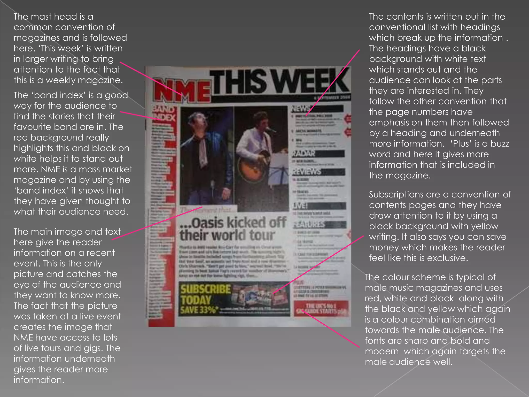 The mast head is a common convention of magazines and is followed here. ‘This week’ is written in larger writing to bring attention to the fact that this is a weekly magazine.The contents is written out in the conventional list with headings which break up the information . The headings have a black background with white text which stands out and the audience can look at the parts they are interested in. They follow the other convention that the page numbers have emphasis on them then followed by a heading and underneath more information.  ‘Plus’ is a buzz word and here it gives more information that is included in the magazine.The ‘band index’ is a good way for the audience to find the stories that their favourite band are in. The red background really highlights this and black on white helps it to stand out more. NME is a mass market magazine and by using the ‘band index’ it shows that they have given thought to what their audience need.Subscriptions are a convention of contents pages and they have draw attention to it by using a black background with yellow writing. It also says you can save money which makes the reader feel like this is exclusive.The main image and text here give the reader information on a recent event. This is the only picture and catches the eye of the audience and they want to know more. The fact that the picture was taken at a live event creates the image that NME have access to lots of live tours and gigs. The information underneath gives the reader more information.The colour scheme is typical of male music magazines and uses red, white and black  along with the black and yellow which again is a colour combination aimed towards the male audience. The fonts are sharp and bold and modern  which again targets the male audience well. 