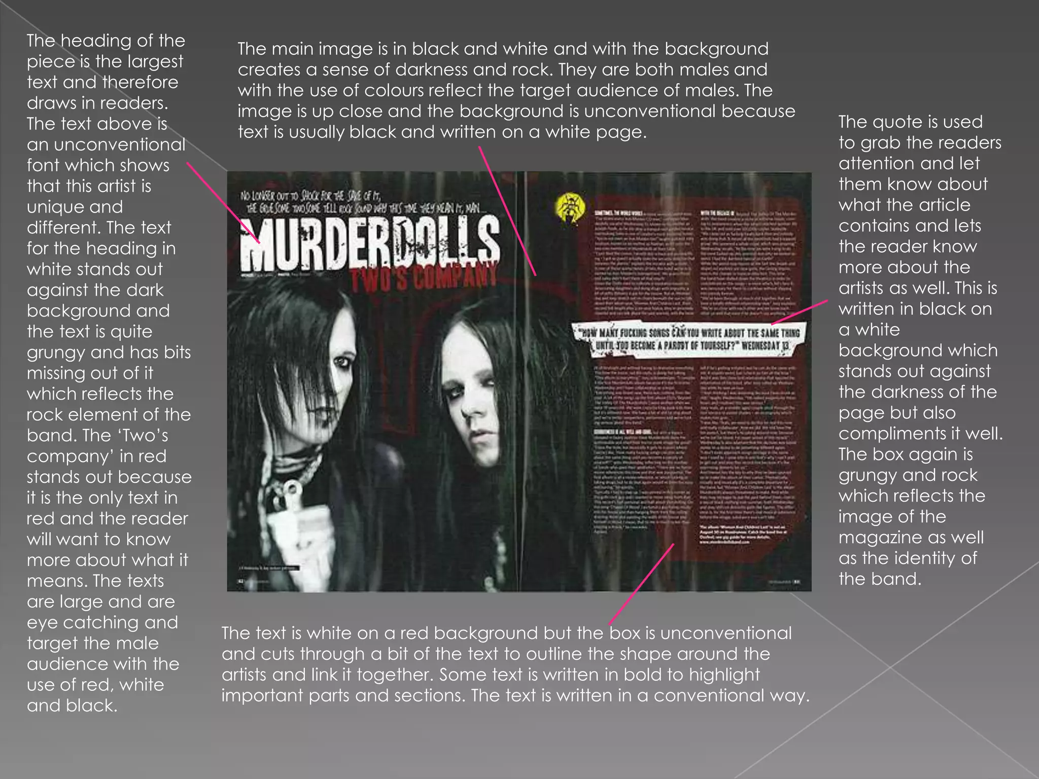 The heading of the piece is the largest text and therefore draws in readers. The text above is an unconventional font which shows that this artist is unique and different. The text for the heading in white stands out against the dark background and the text is quite grungy and has bits missing out of it which reflects the rock element of the band. The ‘Two’s company’ in red stands out because it is the only text in red and the reader will want to know more about what it means. The texts are large and are eye catching and target the male audience with the use of red, white and black. The main image is in black and white and with the background creates a sense of darkness and rock. They are both males and with the use of colours reflect the target audience of males. The image is up close and the background is unconventional because text is usually black and written on a white page. The quote is used to grab the readers attention and let them know about what the article contains and lets the reader know more about the artists as well. This is written in black on a white background which stands out against the darkness of the page but also compliments it well. The box again is grungy and rock which reflects the image of the magazine as well as the identity of the band. The text is white on a red background but the box is unconventional and cuts through a bit of the text to outline the shape around the artists and link it together. Some text is written in bold to highlight important parts and sections. The text is written in a conventional way.