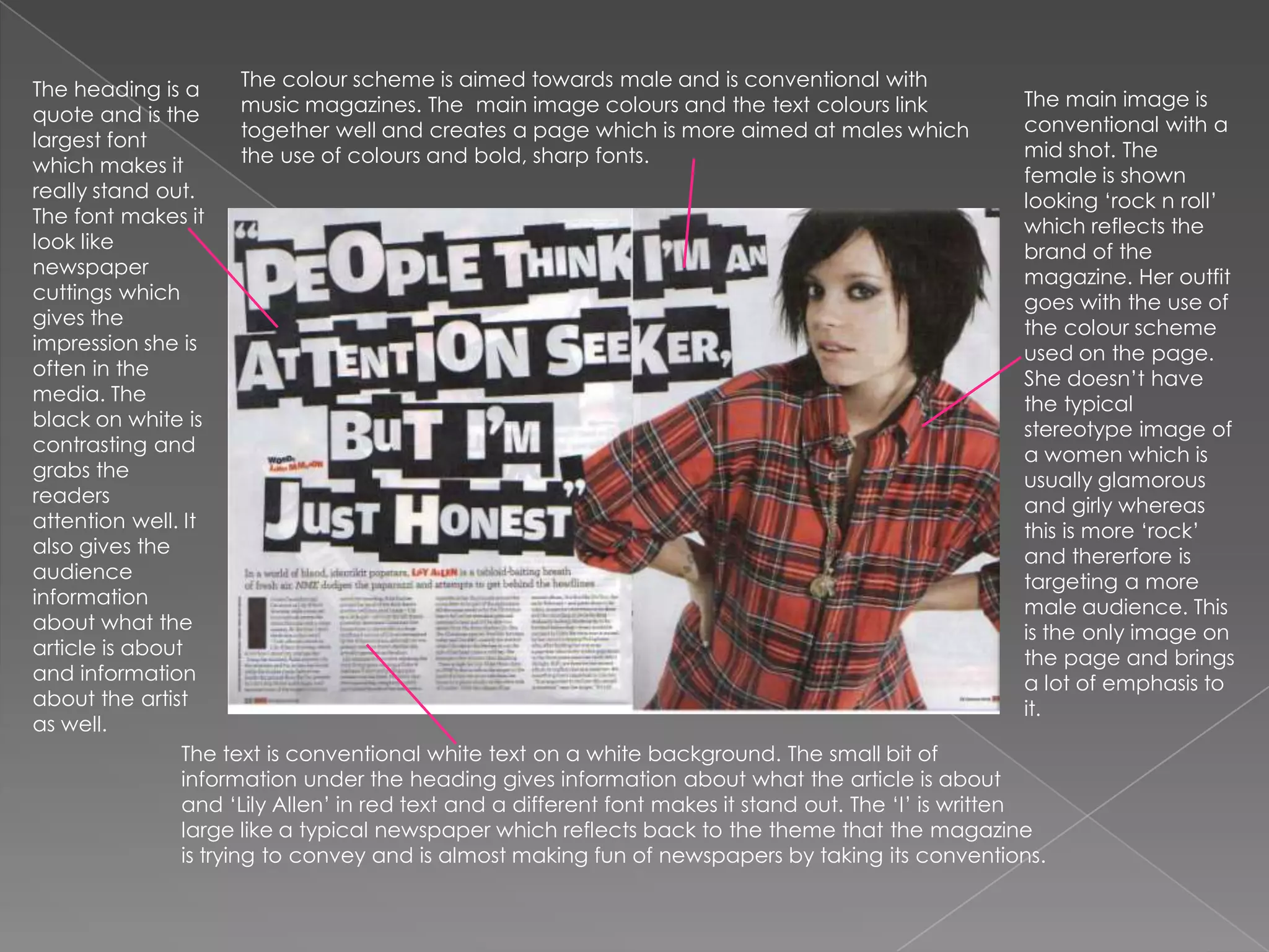 The colour scheme is aimed towards male and is conventional with music magazines. The  main image colours and the text colours link together well and creates a page which is more aimed at males which the use of colours and bold, sharp fonts. The heading is a quote and is the largest font which makes it really stand out. The font makes it look like newspaper cuttings which gives the impression she is often in the media. The black on white is contrasting and grabs the readers attention well. It also gives the audience information about what the article is about and information about the artist as well.The main image is conventional with a mid shot. The female is shown looking ‘rock n roll’ which reflects the brand of the magazine. Her outfit goes with the use of the colour scheme used on the page. She doesn’t have the typical stereotype image of a women which is usually glamorous and girly whereas this is more ‘rock’ and thererfore is targeting a more male audience. This is the only image on the page and brings a lot of emphasis to it. The text is conventional white text on a white background. The small bit of information under the heading gives information about what the article is about and ‘Lily Allen’ in red text and a different font makes it stand out. The ‘I’ is written large like a typical newspaper which reflects back to the theme that the magazine is trying to convey and is almost making fun of newspapers by taking its conventions.