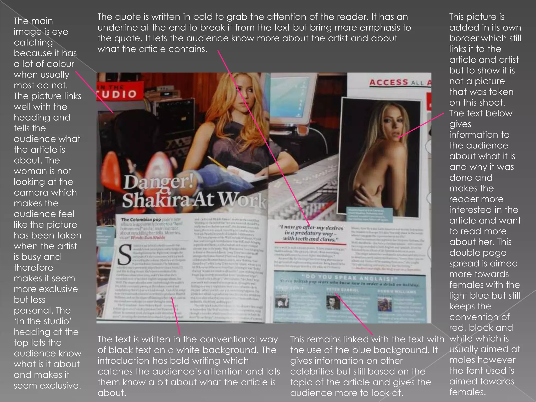 The quote is written in bold to grab the attention of the reader. It has an underline at the end to break it from the text but bring more emphasis to the quote. It lets the audience know more about the artist and about what the article contains.This picture is added in its own border which still links it to the article and artist but to show it is not a picture that was taken on this shoot. The text below gives information to the audience about what it is and why it was done and makes the reader more interested in the article and want to read more about her. This double page spread is aimed more towards females with the light blue but still keeps the convention of red, black and white which is usually aimed at males however the font used is aimed towards females.The main image is eye catching because it has a lot of colour when usually most do not. The picture links well with the heading and tells the audience what the article is about. The woman is not looking at the camera which makes the audience feel like the picture has been taken when the artist is busy and therefore makes it seem more exclusive but less personal. The  ‘In the studio’ heading at the top lets the audience know what is it about and makes it seem exclusive.The text is written in the conventional way of black text on a white background. The introduction has bold writing which catches the audience’s attention and lets them know a bit about what the article is about. This remains linked with the text with the use of the blue background. It gives information on other celebrities but still based on the topic of the article and gives the audience more to look at.