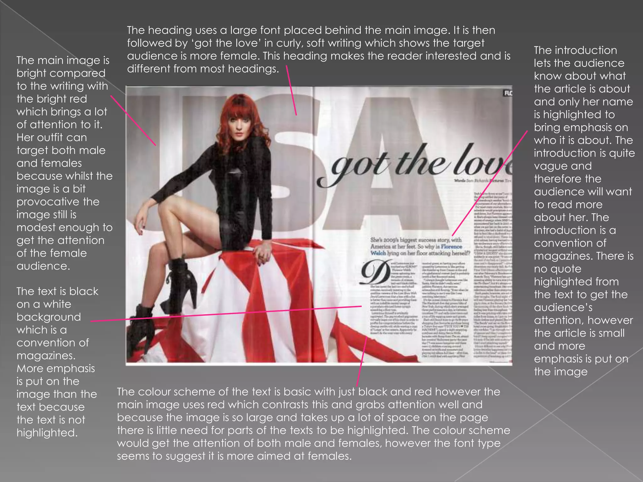 The heading uses a large font placed behind the main image. It is then followed by ‘got the love’ in curly, soft writing which shows the target audience is more female. This heading makes the reader interested and is different from most headings. The introduction lets the audience know about what the article is about and only her name is highlighted to bring emphasis on who it is about. The introduction is quite vague and therefore the audience will want to read more about her. The introduction is a convention of magazines. There is no quote highlighted from the text to get the audience’s attention, however the article is small and more emphasis is put on the image The main image is bright compared to the writing with the bright red which brings a lot of attention to it. Her outfit can target both male and females because whilst the image is a bit provocative the  image still is modest enough to get the attention of the female audience.The text is black on a white background which is a convention of magazines. More emphasis is put on the image than the text because the text is not highlighted. The colour scheme of the text is basic with just black and red however the main image uses red which contrasts this and grabs attention well and because the image is so large and takes up a lot of space on the page there is little need for parts of the texts to be highlighted. The colour scheme would get the attention of both male and females, however the font type seems to suggest it is more aimed at females.