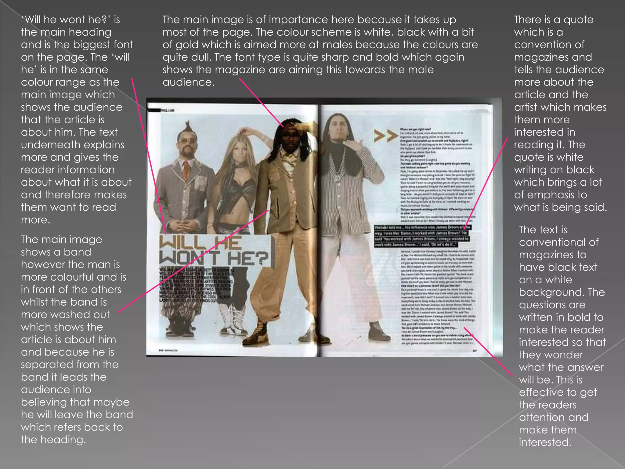 ‘Will he wont he?’ is the main heading and is the biggest font on the page. The ‘will he’ is in the same colour range as the main image which shows the audience that the article is about him. The text underneath explains more and gives the reader information about what it is about and therefore makes them want to read more. There is a quote which is a convention of magazines and tells the audience more about the article and the artist which makes them more interested in reading it. The quote is white writing on black which brings a lot of emphasis to what is being said.The main image is of importance here because it takes up most of the page. The colour scheme is white, black with a bit of gold which is aimed more at males because the colours are quite dull. The font type is quite sharp and bold which again shows the magazine are aiming this towards the male audience.The text is conventional of magazines to have black text on a white background. The questions are written in bold to make the reader interested so that they wonder what the answer will be. This is effective to get the readers attention and make them interested.The main image shows a band however the man is more colourful and is in front of the others whilst the band is more washed out which shows the article is about him and because he is separated from the band it leads the audience into believing that maybe he will leave the band which refers back to the heading.