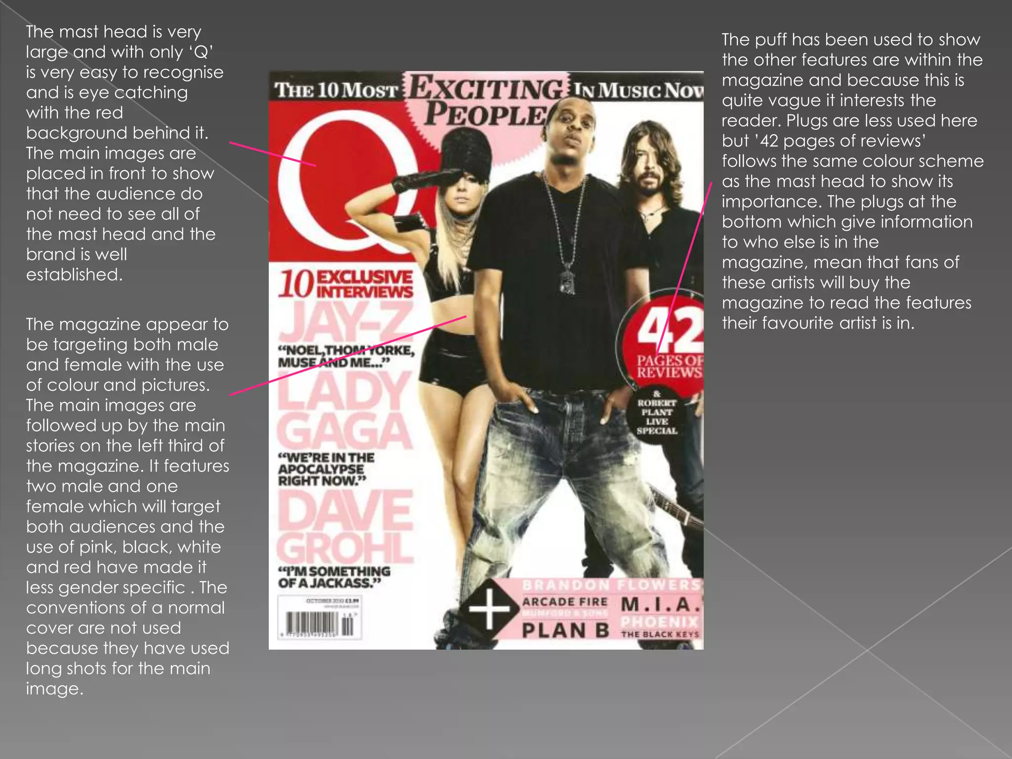 The mast head is very large and with only ‘Q’ is very easy to recognise and is eye catching with the red background behind it. The main images are placed in front to show that the audience do not need to see all of the mast head and the brand is well established. The puff has been used to show the other features are within the magazine and because this is quite vague it interests the reader. Plugs are less used here but ’42 pages of reviews’ follows the same colour scheme as the mast head to show its importance. The plugs at the bottom which give information to who else is in the magazine, mean that fans of these artists will buy the magazine to read the features their favourite artist is in.The magazine appear to be targeting both male and female with the use of colour and pictures. The main images are followed up by the main stories on the left third of the magazine. It features two male and one female which will target both audiences and the use of pink, black, white and red have made it less gender specific . The conventions of a normal cover are not used because they have used long shots for the main image.