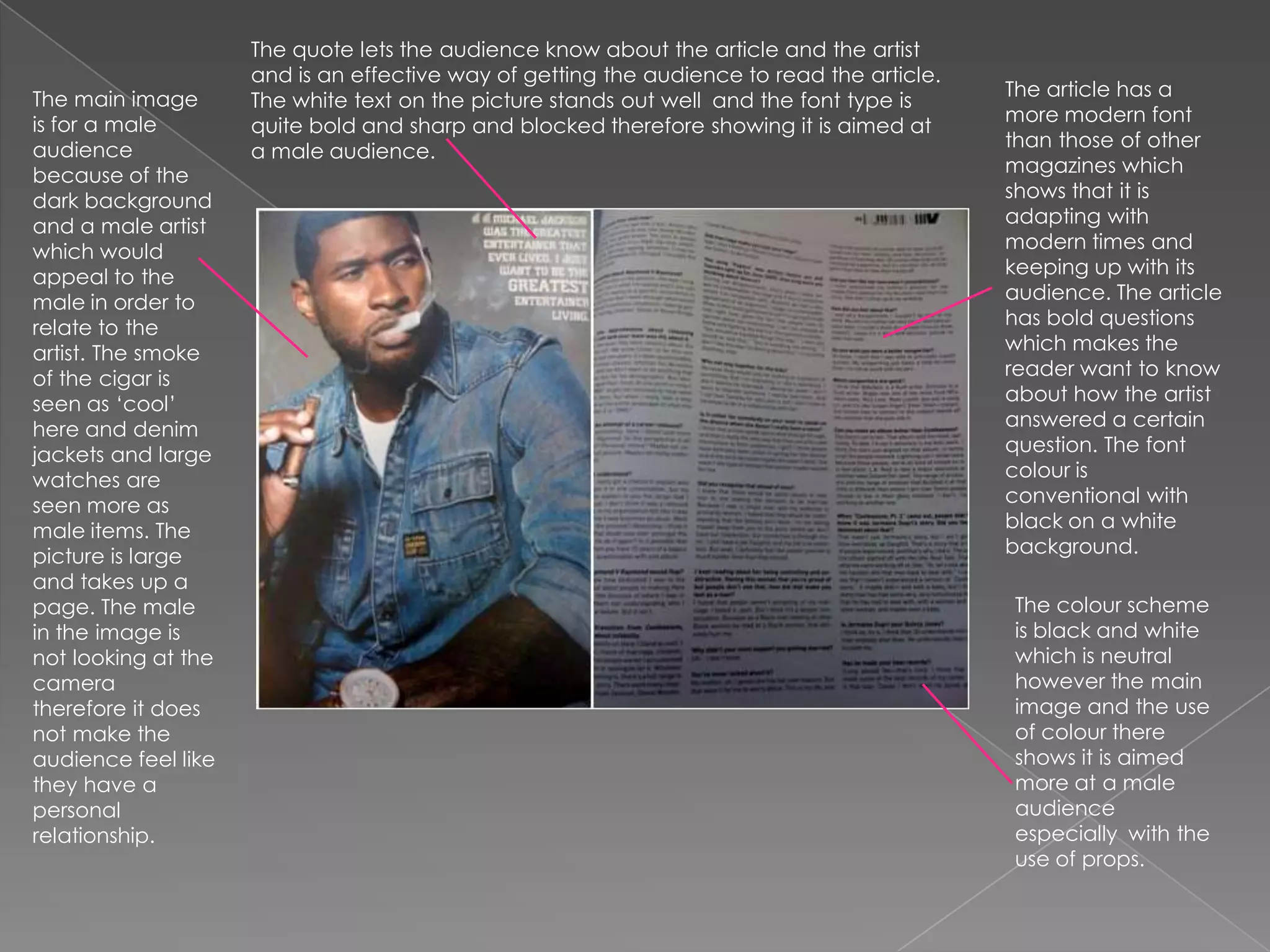 The quote lets the audience know about the article and the artist and is an effective way of getting the audience to read the article. The white text on the picture stands out well  and the font type is quite bold and sharp and blocked therefore showing it is aimed at a male audience.The article has a more modern font than those of other magazines which shows that it is adapting with modern times and keeping up with its audience. The article has bold questions which makes the reader want to know about how the artist answered a certain question. The font colour is conventional with black on a white background.The main image is for a male audience because of the dark background and a male artist which would appeal to the male in order to relate to the artist. The smoke of the cigar is seen as ‘cool’ here and denim jackets and large watches are seen more as male items. The picture is large and takes up a page. The male in the image is not looking at the camera therefore it does not make the audience feel like they have a personal relationship.The colour scheme is black and white which is neutral however the main image and the use of colour there shows it is aimed more at a male audience especially  with the use of props. 