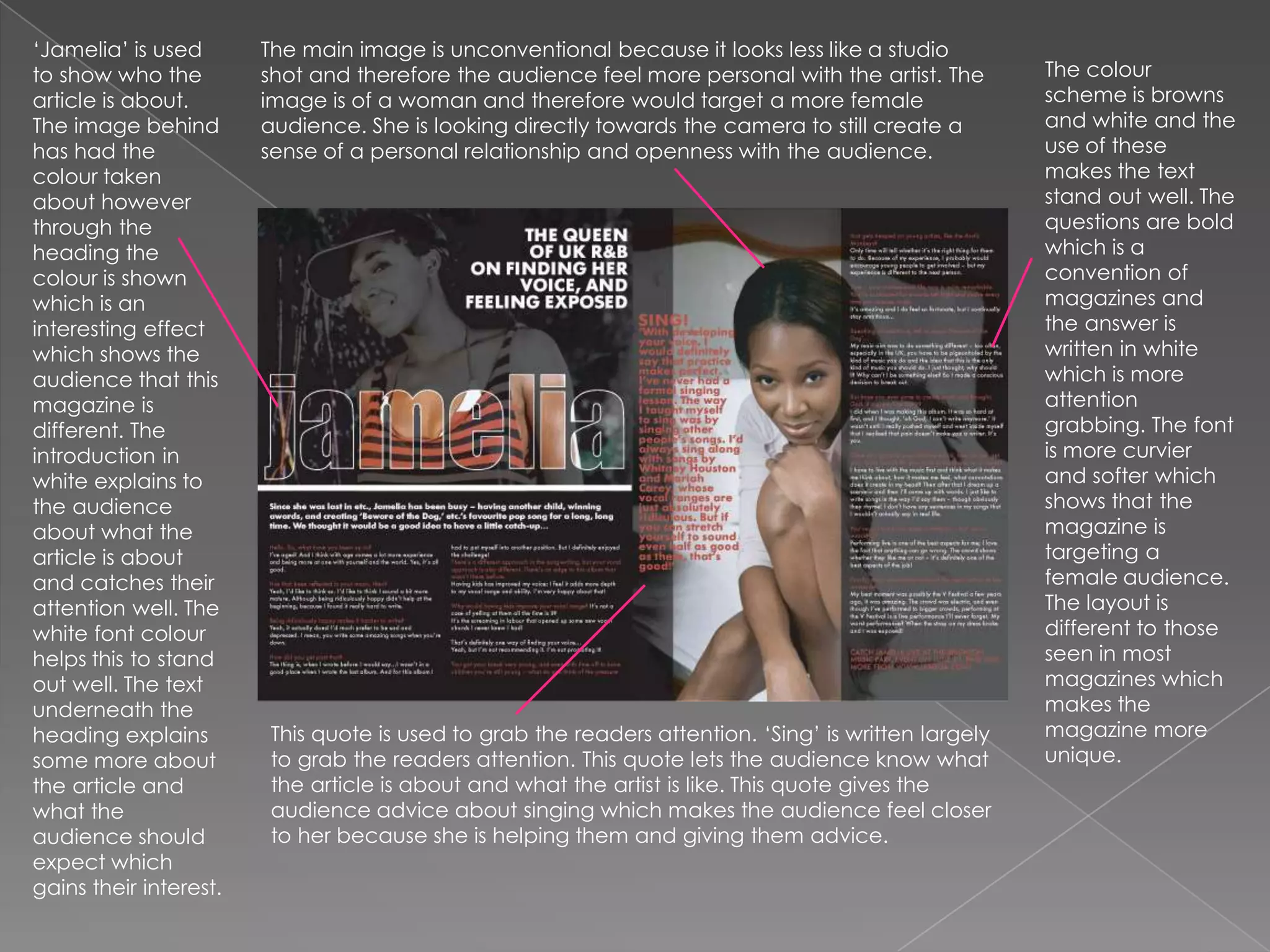 ‘Jamelia’ is used to show who the article is about. The image behind has had the colour taken about however through the heading the colour is shown which is an interesting effect which shows the audience that this magazine is different. The introduction in white explains to the audience about what the article is about and catches their attention well. The white font colour helps this to stand out well. The text underneath the heading explains some more about the article and what the audience should expect which gains their interest.The main image is unconventional because it looks less like a studio shot and therefore the audience feel more personal with the artist. The image is of a woman and therefore would target a more female audience. She is looking directly towards the camera to still create a sense of a personal relationship and openness with the audience.The colour scheme is browns and white and the use of these makes the text stand out well. The questions are bold which is a convention of magazines and the answer is written in white which is more attention grabbing. The font is more curvier and softer which shows that the magazine is targeting a female audience. The layout is different to those seen in most magazines which makes the magazine more unique.This quote is used to grab the readers attention. ‘Sing’ is written largely to grab the readers attention. This quote lets the audience know what the article is about and what the artist is like. This quote gives the audience advice about singing which makes the audience feel closer to her because she is helping them and giving them advice.