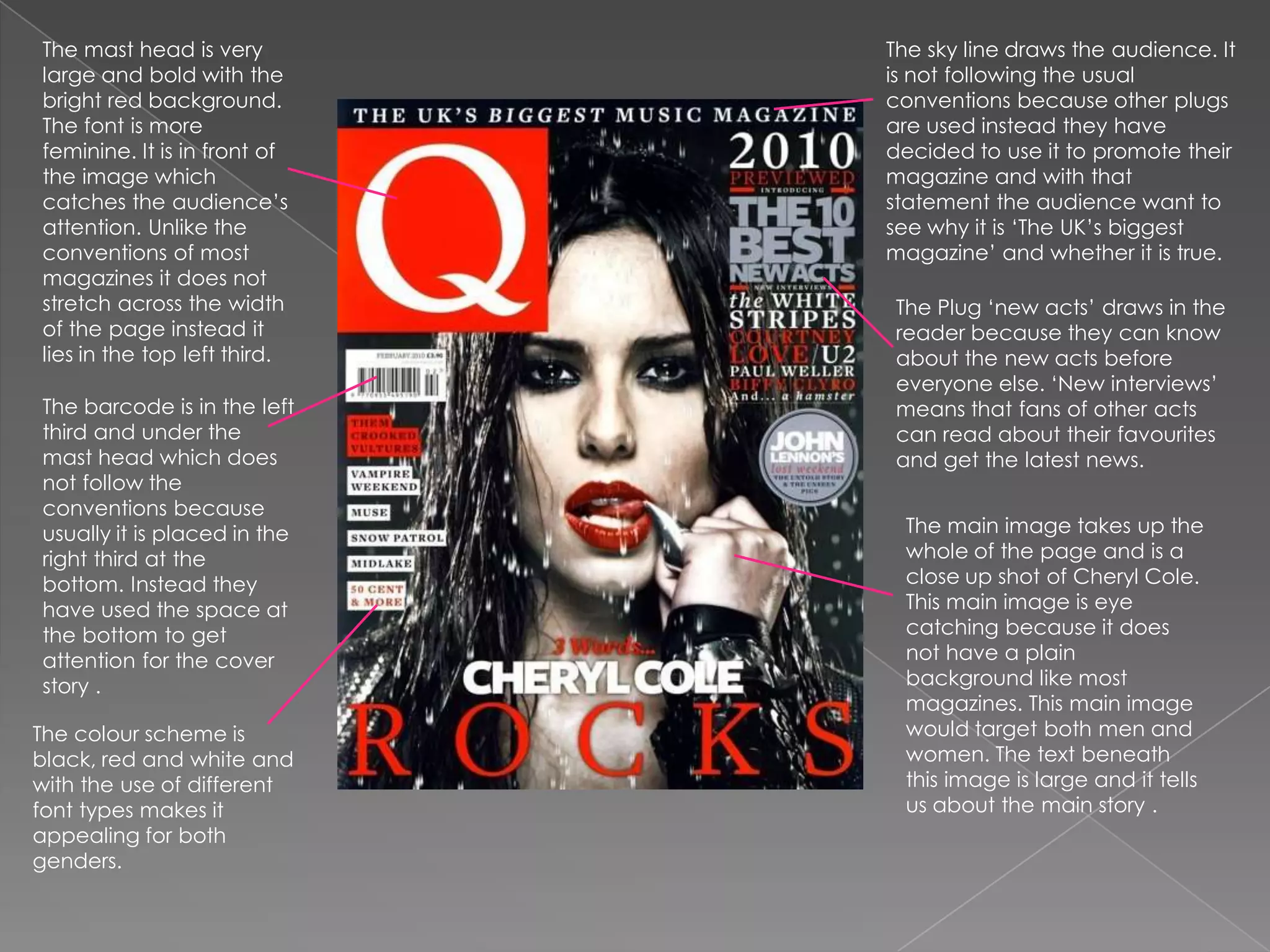 The mast head is very large and bold with the bright red background. The font is more feminine. It is in front of the image which catches the audience’s attention. Unlike the conventions of most magazines it does not stretch across the width of the page instead it lies in the top left third.The sky line draws the audience. It is not following the usual conventions because other plugs are used instead they have decided to use it to promote their magazine and with that statement the audience want to see why it is ‘The UK’s biggest magazine’ and whether it is true.The Plug ‘new acts’ draws in the reader because they can know about the new acts before everyone else. ‘New interviews’ means that fans of other acts can read about their favourites and get the latest news.The barcode is in the left third and under the mast head which does not follow the conventions because usually it is placed in the right third at the bottom. Instead they have used the space at the bottom to get attention for the cover story .The main image takes up the whole of the page and is a close up shot of Cheryl Cole. This main image is eye catching because it does not have a plain background like most magazines. This main image would target both men and women. The text beneath this image is large and it tells us about the main story .The colour scheme is black, red and white and with the use of different font types makes it appealing for both genders. 