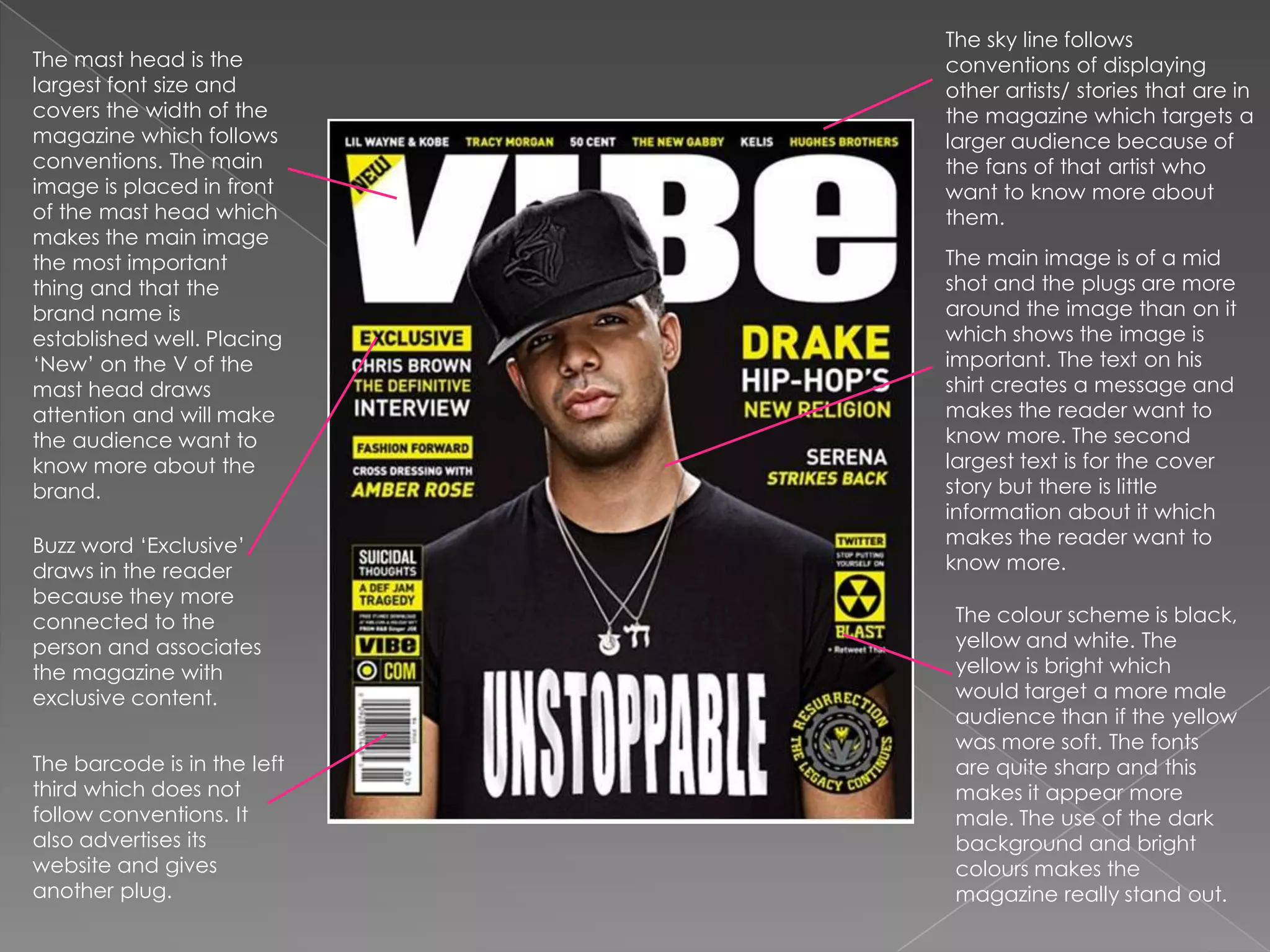 The sky line follows conventions of displaying other artists/ stories that are in the magazine which targets a larger audience because of the fans of that artist who want to know more about them.The mast head is the largest font size and covers the width of the magazine which follows conventions. The main image is placed in front of the mast head which makes the main image the most important thing and that the brand name is established well. Placing ‘New’ on the V of the mast head draws attention and will make the audience want to know more about the brand. The main image is of a mid shot and the plugs are more around the image than on it which shows the image is important. The text on his shirt creates a message and makes the reader want to know more. The second largest text is for the cover story but there is little information about it which makes the reader want to know more. Buzz word ‘Exclusive’ draws in the reader because they more connected to the person and associates the magazine with exclusive content. The colour scheme is black, yellow and white. The yellow is bright which would target a more male audience than if the yellow was more soft. The fonts are quite sharp and this makes it appear more male. The use of the dark background and bright colours makes the magazine really stand out. The barcode is in the left third which does not follow conventions. It also advertises its website and gives another plug. 