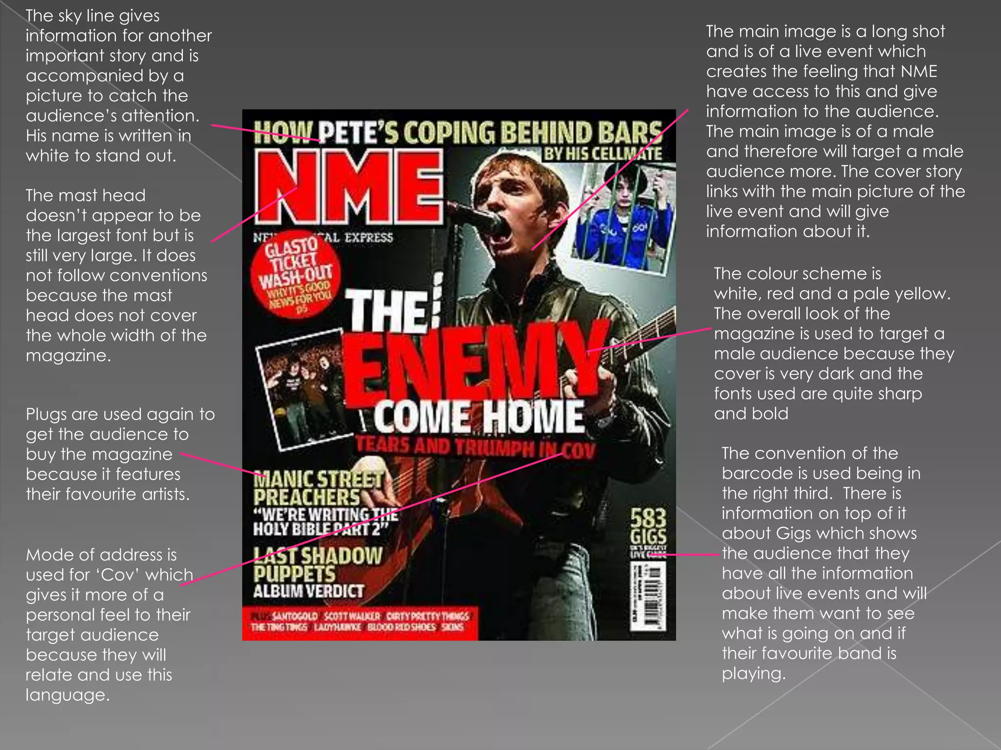 The sky line gives information for another important story and is accompanied by a picture to catch the audience’s attention.  His name is written in white to stand out. The main image is a long shot and is of a live event which creates the feeling that NME have access to this and give information to the audience. The main image is of a male and therefore will target a male audience more. The cover story links with the main picture of the live event and will give information about it. The mast head doesn’t appear to be the largest font but is still very large. It does not follow conventions because the mast head does not cover the whole width of the magazine. The colour scheme is white, red and a pale yellow. The overall look of the magazine is used to target a male audience because they cover is very dark and the fonts used are quite sharp and bold Plugs are used again to get the audience to buy the magazine because it features their favourite artists.The convention of the barcode is used being in the right third.  There is information on top of it about Gigs which shows the audience that they have all the information about live events and will make them want to see what is going on and if their favourite band is playing.Mode of address is used for ‘Cov’ which gives it more of a personal feel to their target audience because they will relate and use this language. 