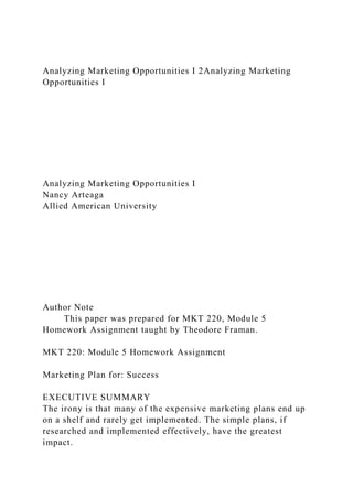 Analyzing Marketing Opportunities I 2Analyzing Marketing
Opportunities I
Analyzing Marketing Opportunities I
Nancy Arteaga
Allied American University
Author Note
This paper was prepared for MKT 220, Module 5
Homework Assignment taught by Theodore Framan.
MKT 220: Module 5 Homework Assignment
Marketing Plan for: Success
EXECUTIVE SUMMARY
The irony is that many of the expensive marketing plans end up
on a shelf and rarely get implemented. The simple plans, if
researched and implemented effectively, have the greatest
impact.
 