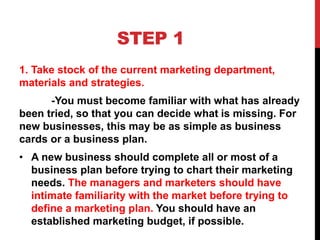 STEP 1
1. Take stock of the current marketing department,
materials and strategies.
-You must become familiar with what has already
been tried, so that you can decide what is missing. For
new businesses, this may be as simple as business
cards or a business plan.
• A new business should complete all or most of a
business plan before trying to chart their marketing
needs. The managers and marketers should have
intimate familiarity with the market before trying to
define a marketing plan. You should have an
established marketing budget, if possible.
 