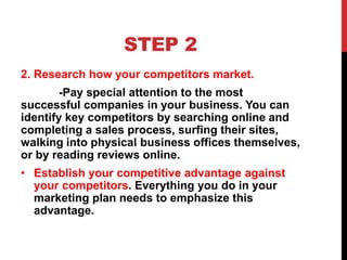 STEP 2
2. Research how your competitors market.
-Pay special attention to the most
successful companies in your business. You can
identify key competitors by searching online and
completing a sales process, surfing their sites,
walking into physical business offices themselves,
or by reading reviews online.
• Establish your competitive advantage against
your competitors. Everything you do in your
marketing plan needs to emphasize this
advantage.
 