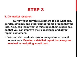 STEP 3
3. Do market research.
-Survey your current customers to see what age,
gender, ethnicity and other demographic groups they fit
into. Also, ask them what is missing in their experience,
so that you can improve their experience and attract
repeat customers.
• You can also evaluate new industry standards and
innovations. Develop a detailed report that everyone
involved in marketing would read.
 