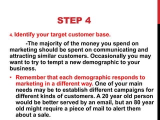 STEP 4
4. Identify your target customer base.
-The majority of the money you spend on
marketing should be spent on communicating and
attracting similar customers. Occasionally you may
want to try to tempt a new demographic to your
business.
• Remember that each demographic responds to
marketing in a different way. One of your main
needs may be to establish different campaigns for
different kinds of customers. A 20 year old person
would be better served by an email, but an 80 year
old might require a piece of mail to alert them
about a sale.
 