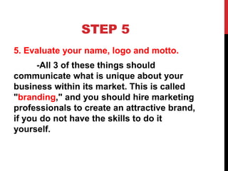 STEP 5
5. Evaluate your name, logo and motto.
-All 3 of these things should
communicate what is unique about your
business within its market. This is called
"branding," and you should hire marketing
professionals to create an attractive brand,
if you do not have the skills to do it
yourself.
 