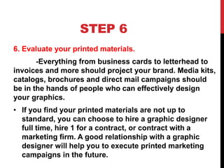 STEP 6
6. Evaluate your printed materials.
-Everything from business cards to letterhead to
invoices and more should project your brand. Media kits,
catalogs, brochures and direct mail campaigns should
be in the hands of people who can effectively design
your graphics.
• If you find your printed materials are not up to
standard, you can choose to hire a graphic designer
full time, hire 1 for a contract, or contract with a
marketing firm. A good relationship with a graphic
designer will help you to execute printed marketing
campaigns in the future.
 