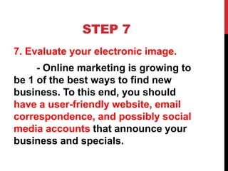 STEP 7
7. Evaluate your electronic image.
- Online marketing is growing to
be 1 of the best ways to find new
business. To this end, you should
have a user-friendly website, email
correspondence, and possibly social
media accounts that announce your
business and specials.
 