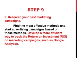 STEP 9
9. Research your past marketing
campaigns.
-Find the most effective methods and
start advertising campaigns based on
those methods. Develop a more efficient
way to track the Return on Investment (ROI)
on marketing campaigns, such as Google
Analytics.
 