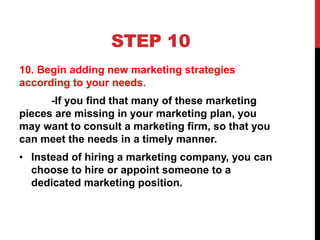 STEP 10
10. Begin adding new marketing strategies
according to your needs.
-If you find that many of these marketing
pieces are missing in your marketing plan, you
may want to consult a marketing firm, so that you
can meet the needs in a timely manner.
• Instead of hiring a marketing company, you can
choose to hire or appoint someone to a
dedicated marketing position.
 