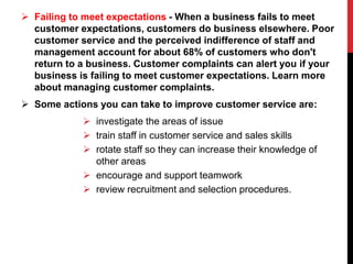  Failing to meet expectations - When a business fails to meet
customer expectations, customers do business elsewhere. Poor
customer service and the perceived indifference of staff and
management account for about 68% of customers who don't
return to a business. Customer complaints can alert you if your
business is failing to meet customer expectations. Learn more
about managing customer complaints.
 Some actions you can take to improve customer service are:
 investigate the areas of issue
 train staff in customer service and sales skills
 rotate staff so they can increase their knowledge of
other areas
 encourage and support teamwork
 review recruitment and selection procedures.
 