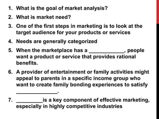 1. What is the goal of market analysis?
2. What is market need?
3. One of the first steps in marketing is to look at the
target audience for your products or services
4. Needs are generally categorized
5. When the marketplace has a ____________, people
want a product or service that provides rational
benefits.
6. A provider of entertainment or family activities might
appeal to parents in a specific income group who
want to create family bonding experiences to satisfy
______________.
7. _________is a key component of effective marketing,
especially in highly competitive industries
 