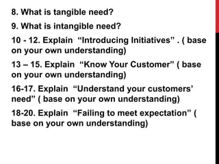 8. What is tangible need?
9. What is intangible need?
10 - 12. Explain “Introducing Initiatives” . ( base
on your own understanding)
13 – 15. Explain “Know Your Customer” ( base
on your own understanding)
16-17. Explain “Understand your customers’
need” ( base on your own understanding)
18-20. Explain “Failing to meet expectation” (
base on your own understanding)
 