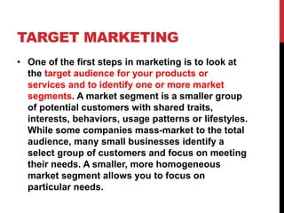 TARGET MARKETING
• One of the first steps in marketing is to look at
the target audience for your products or
services and to identify one or more market
segments. A market segment is a smaller group
of potential customers with shared traits,
interests, behaviors, usage patterns or lifestyles.
While some companies mass-market to the total
audience, many small businesses identify a
select group of customers and focus on meeting
their needs. A smaller, more homogeneous
market segment allows you to focus on
particular needs.
 
